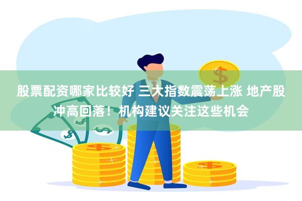 股票配资哪家比较好 三大指数震荡上涨 地产股冲高回落！机构建议关注这些机会