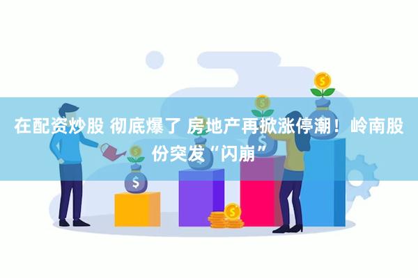 在配资炒股 彻底爆了 房地产再掀涨停潮！岭南股份突发“闪崩”