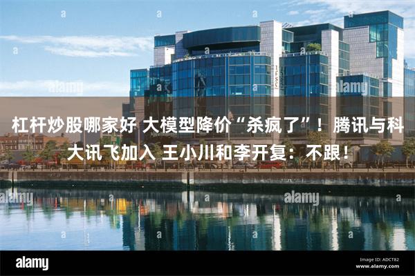   杠杆炒股哪家好 大模型降价“杀疯了”！腾讯与科大讯飞加入 王小川和李开复：不跟！