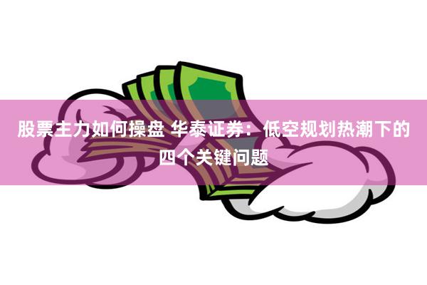   股票主力如何操盘 华泰证券：低空规划热潮下的四个关键问题