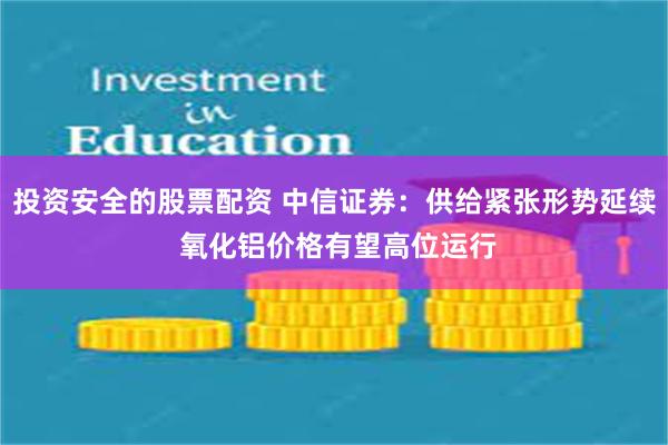   投资安全的股票配资 中信证券：供给紧张形势延续 氧化铝价格有望高位运行