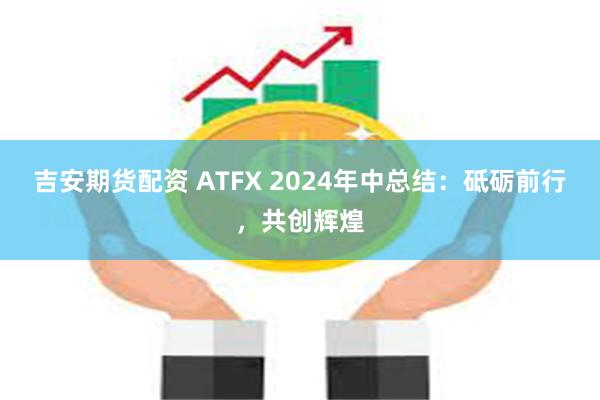 吉安期货配资 ATFX 2024年中总结：砥砺前行，共创辉煌