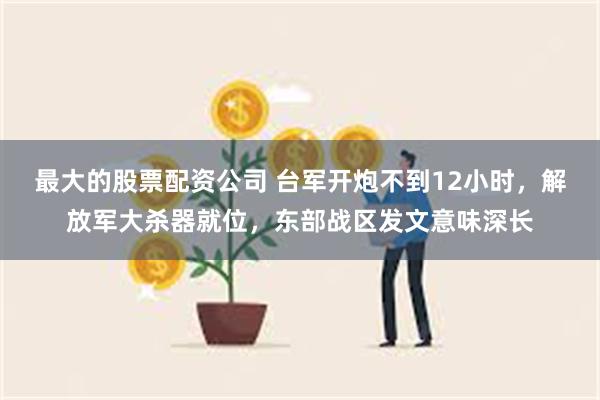   最大的股票配资公司 台军开炮不到12小时，解放军大杀器就位，东部战区发文意味深长