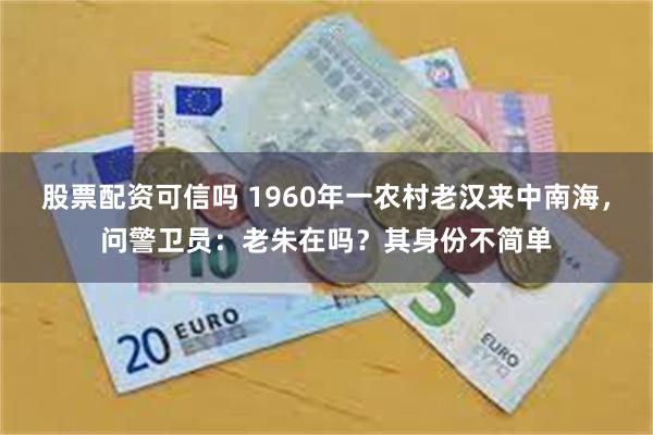 股票配资可信吗 1960年一农村老汉来中南海，问警卫员：老朱在吗？其身份不简单