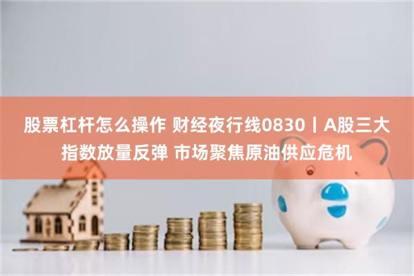 股票杠杆怎么操作 财经夜行线0830丨A股三大指数放量反弹 市场聚焦原油供应危机