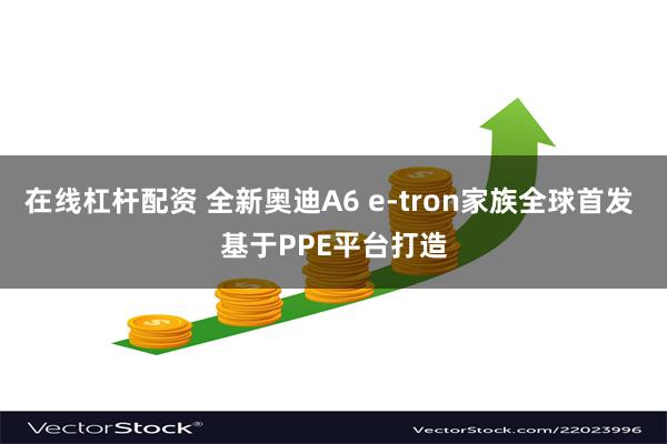在线杠杆配资 全新奥迪A6 e-tron家族全球首发 基于PPE平台打造