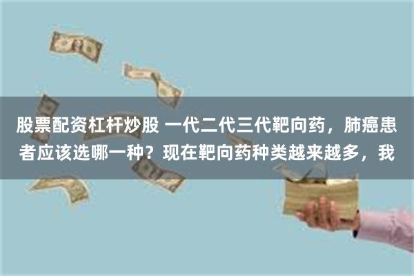 股票配资杠杆炒股 一代二代三代靶向药，肺癌患者应该选哪一种？现在靶向药种类越来越多，我