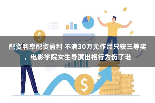   配资利率配资盈利 不满30万元作品只获三等奖，电影学院女生导演出格行为伤了谁