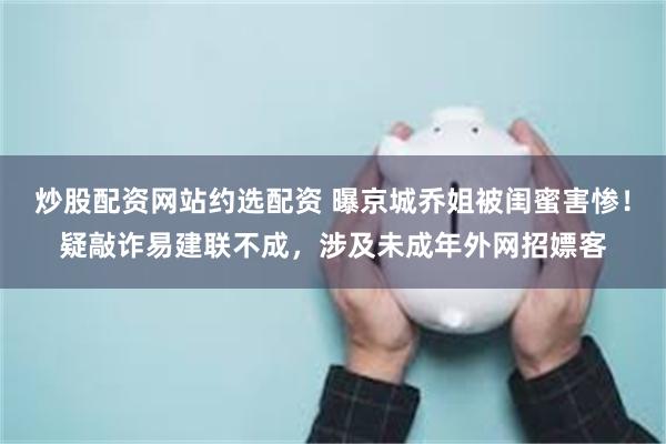   炒股配资网站约选配资 曝京城乔姐被闺蜜害惨！疑敲诈易建联不成，涉及未成年外网招嫖客