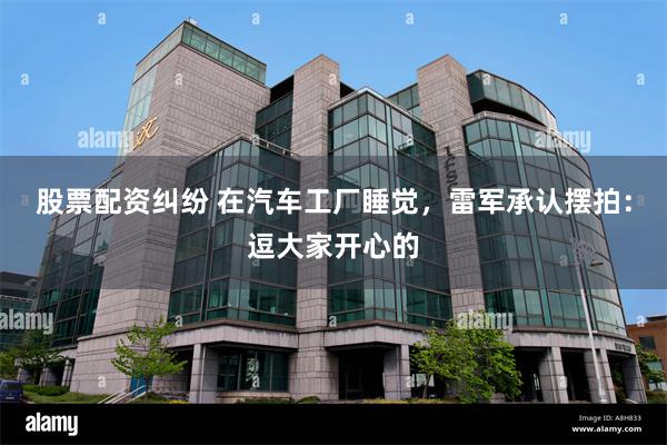 股票配资纠纷 在汽车工厂睡觉，雷军承认摆拍：逗大家开心的
