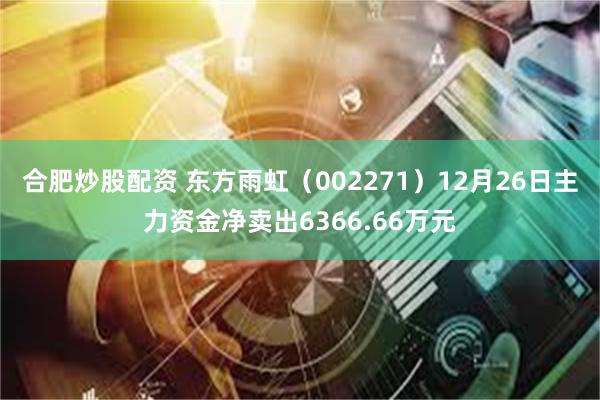   合肥炒股配资 东方雨虹（002271）12月26日主力资金净卖出6366.66万元