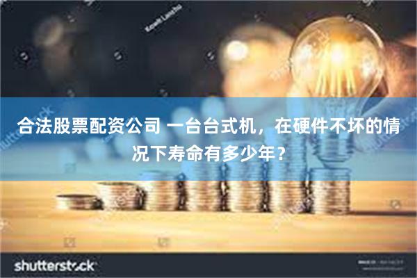 合法股票配资公司 一台台式机，在硬件不坏的情况下寿命有多少年？