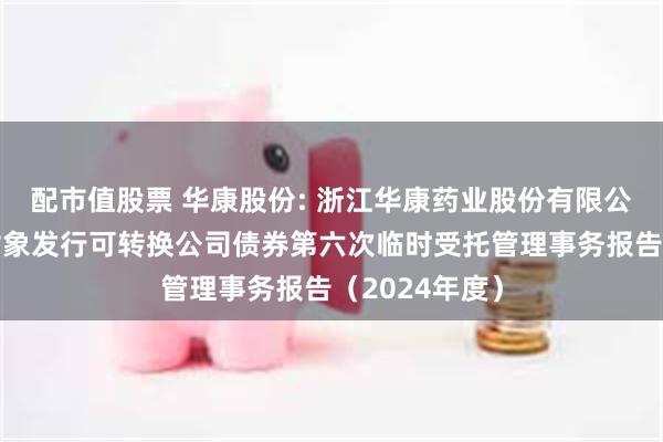 配市值股票 华康股份: 浙江华康药业股份有限公司向不特定对象发行可转换公司债券第六次临时受托管理事务报告（2024年度）
