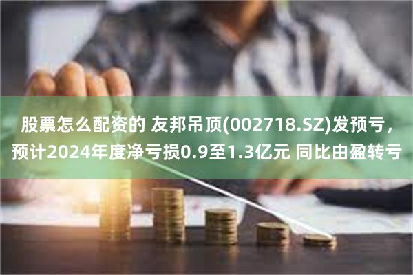 股票怎么配资的 友邦吊顶(002718.SZ)发预亏，预计2024年度净亏损0.9至1.3亿元 同比由盈转亏