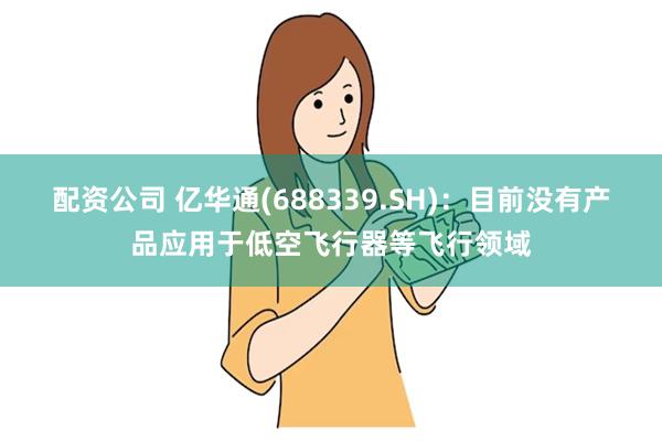   配资公司 亿华通(688339.SH)：目前没有产品应用于低空飞行器等飞行领域