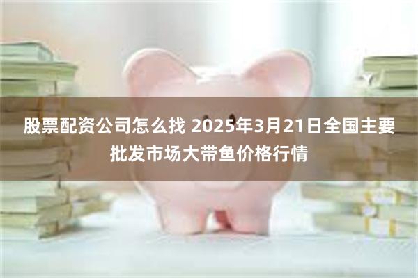 股票配资公司怎么找 2025年3月21日全国主要批发市场大带鱼价格行情