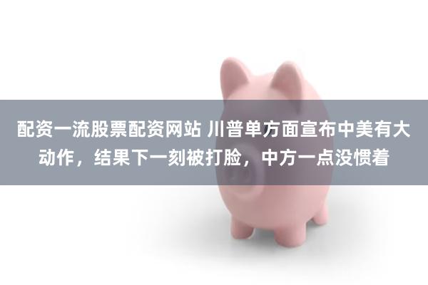 配资一流股票配资网站 川普单方面宣布中美有大动作，结果下一刻被打脸，中方一点没惯着