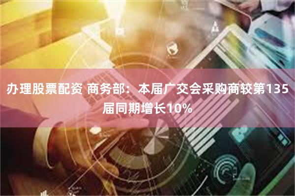办理股票配资 商务部：本届广交会采购商较第135届同期增长10%