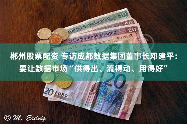 郴州股票配资 专访成都数据集团董事长邓建平：要让数据市场“供得出、流得动、用得好”