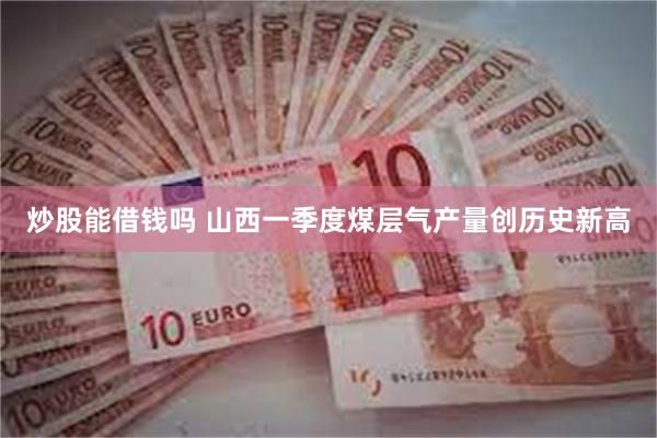  炒股能借钱吗 山西一季度煤层气产量创历史新高