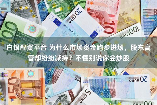   白银配资平台 为什么市场资金跑步进场，股东高管却纷纷减持？不懂别说你会炒股