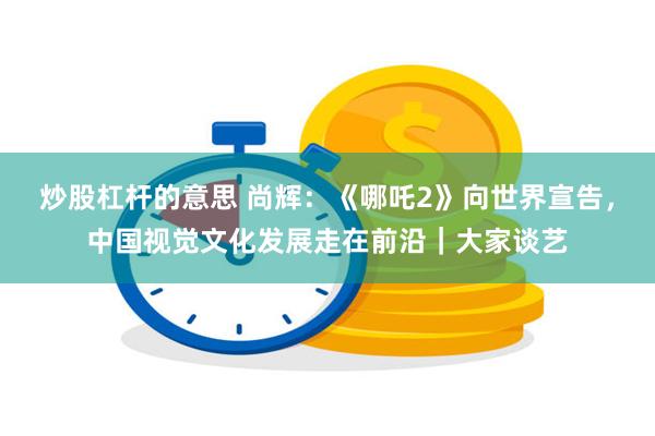 炒股杠杆的意思 尚辉：《哪吒2》向世界宣告，中国视觉文化发展