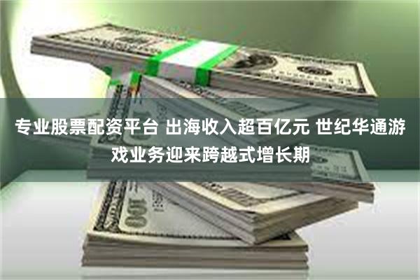 专业股票配资平台 出海收入超百亿元 世纪华通游戏业务迎来跨越式增长期