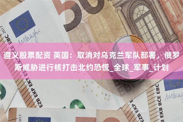 遵义股票配资 英国：取消对乌克兰军队部署，俄罗斯威胁进行核打
