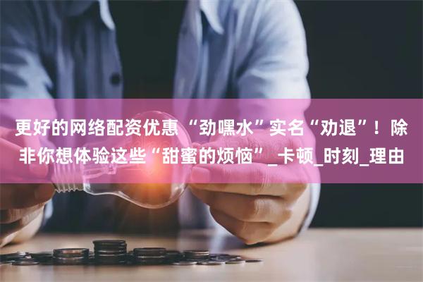 更好的网络配资优惠 “劲嘿水”实名“劝退”！除非你想体验这些