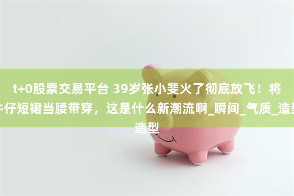 t+0股票交易平台 39岁张小斐火了彻底放飞！将牛仔短裙当腰