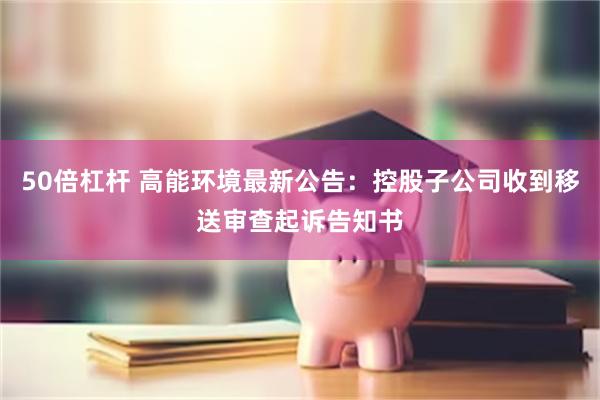50倍杠杆 高能环境最新公告：控股子公司收到移送审查起诉告知
