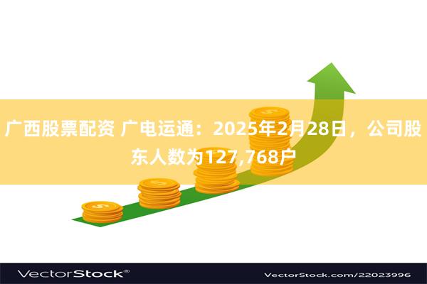 广西股票配资 广电运通：2025年2月28日，公司股东人数为