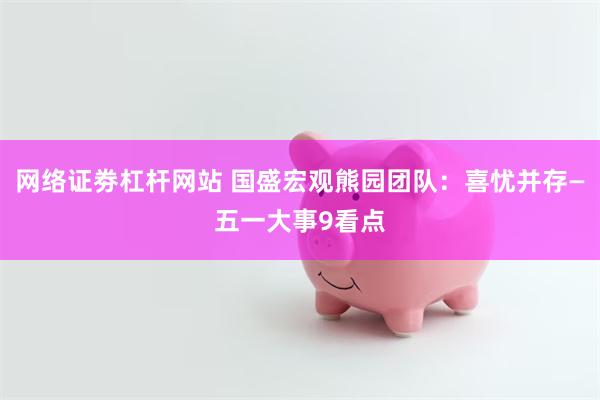 网络证劵杠杆网站 国盛宏观熊园团队：喜忧并存—五一大事9看点
