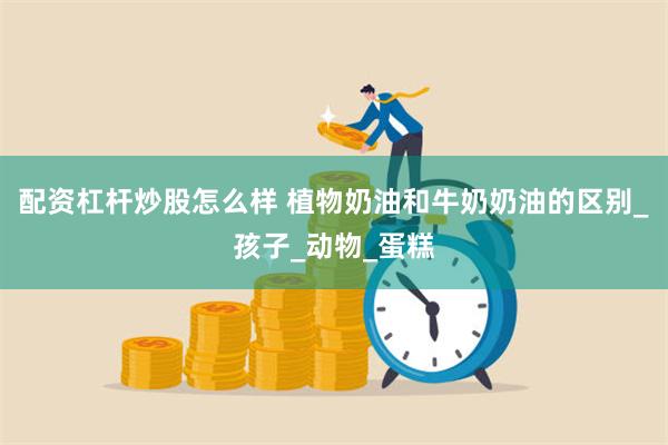 配资杠杆炒股怎么样 植物奶油和牛奶奶油的区别_孩子_动物_蛋糕