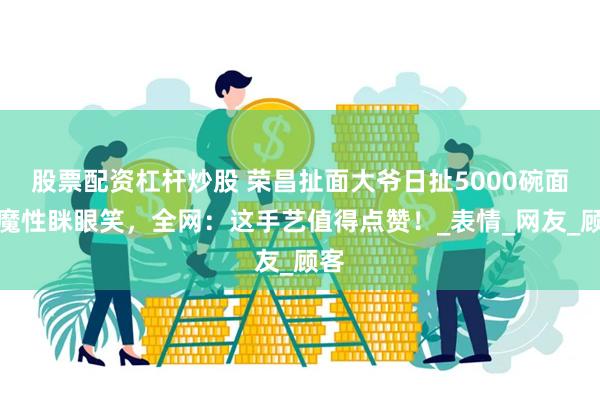 股票配资杠杆炒股 荣昌扯面大爷日扯5000碗面！魔性眯眼笑，
