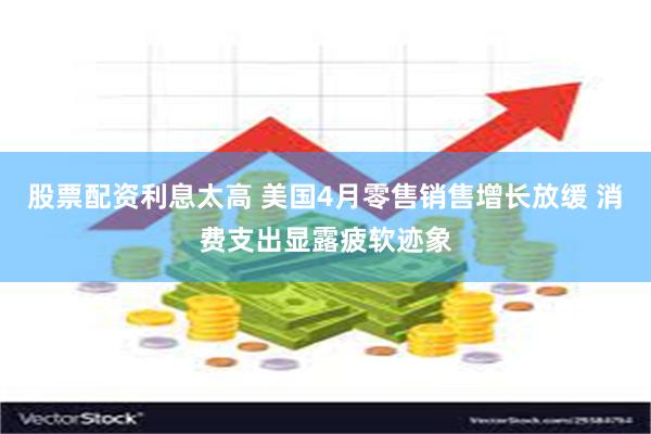 股票配资利息太高 美国4月零售销售增长放缓 消费支出显露疲软迹象
