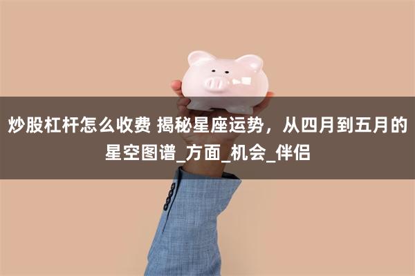 炒股杠杆怎么收费 揭秘星座运势，从四月到五月的星空图谱_方面_机会_伴侣