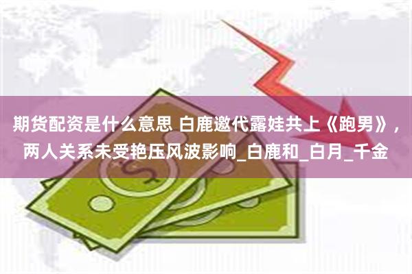 期货配资是什么意思 白鹿邀代露娃共上《跑男》，两人关系未受艳压风波影响_白鹿和_白月_千金