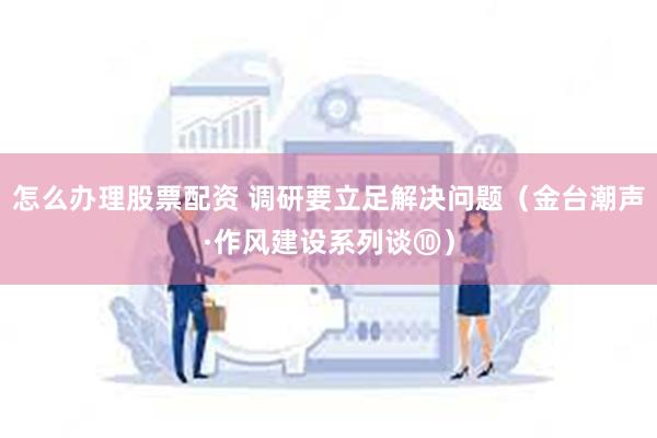 怎么办理股票配资 调研要立足解决问题（金台潮声·作风建设系列