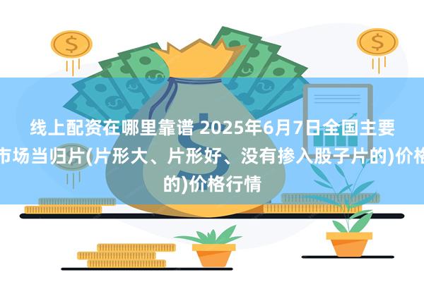 线上配资在哪里靠谱 2025年6月7日全国主要批发市场当归片(片形大、片形好、没有掺入股子片的)价格行情