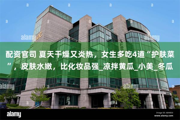 配资官司 夏天干燥又炎热，女生多吃4道“护肤菜”，皮肤水嫩，比化妆品强_凉拌黄瓜_小美_冬瓜