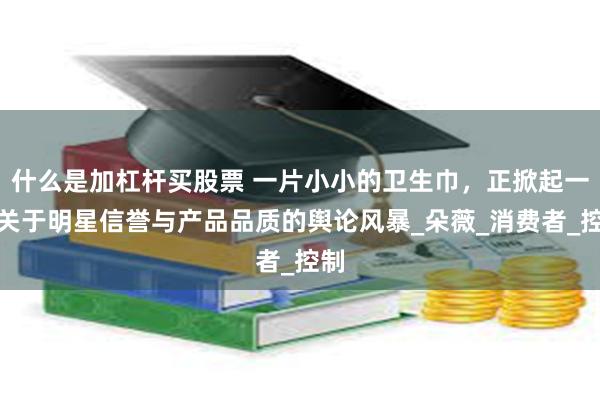 什么是加杠杆买股票 一片小小的卫生巾，正掀起一场关于明星信誉与产品品质的舆论风暴_朵薇_消费者_控制