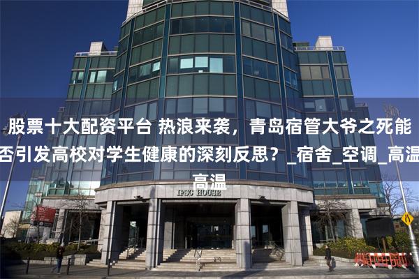   股票十大配资平台 热浪来袭，青岛宿管大爷之死能否引发高校对学生健康的深刻反思？_宿舍_空调_高温