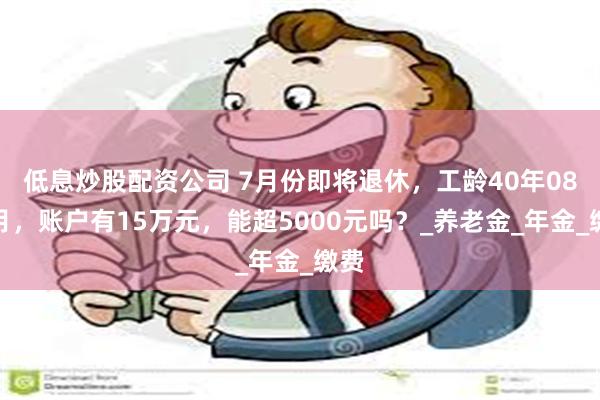   低息炒股配资公司 7月份即将退休，工龄40年08个月，账户有15万元，能超5000元吗？_养老金_年金_缴费