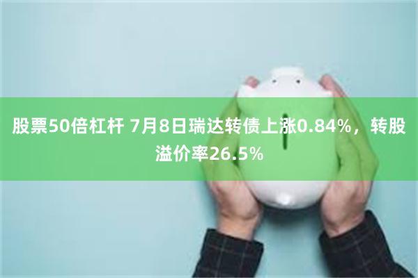   股票50倍杠杆 7月8日瑞达转债上涨0.84%，转股溢价率26.5%