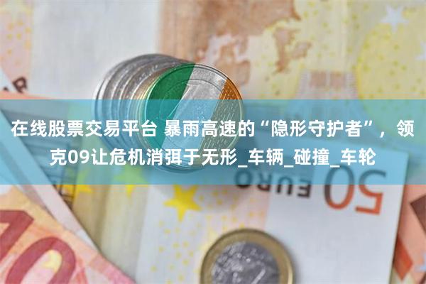 在线股票交易平台 暴雨高速的“隐形守护者”，领克09让危机消弭于无形_车辆_碰撞_车轮