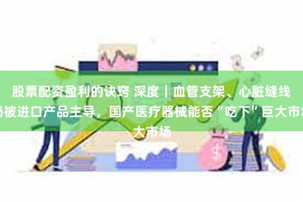 股票配资盈利的诀窍 深度｜血管支架、心脏缝线仍被进口产品主导