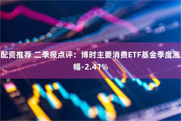  配资推荐 二季报点评：博时主要消费ETF基金季度涨幅-2.41%