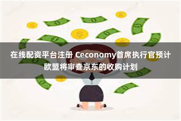 在线配资平台注册 Ceconomy首席执行官预计欧盟将审查京