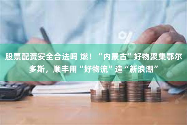 股票配资安全合法吗 燃！“内蒙古”好物聚集鄂尔多斯，顺丰用“好物流”造“新浪潮”